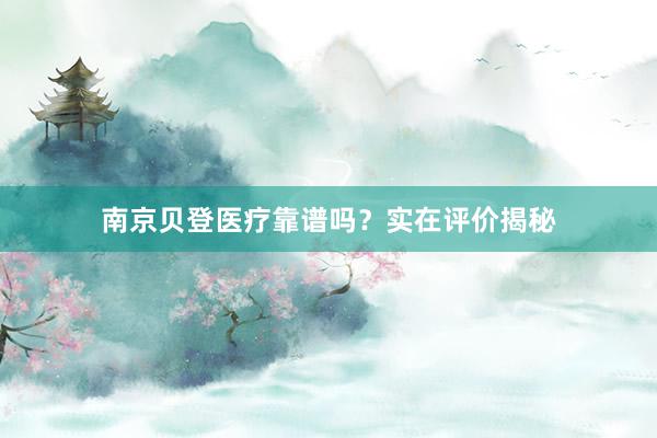 南京贝登医疗靠谱吗？实在评价揭秘